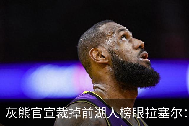 灰熊官宣裁掉前湖人榜眼拉塞尔：首选留NBA 已推荐给多支CBA球队